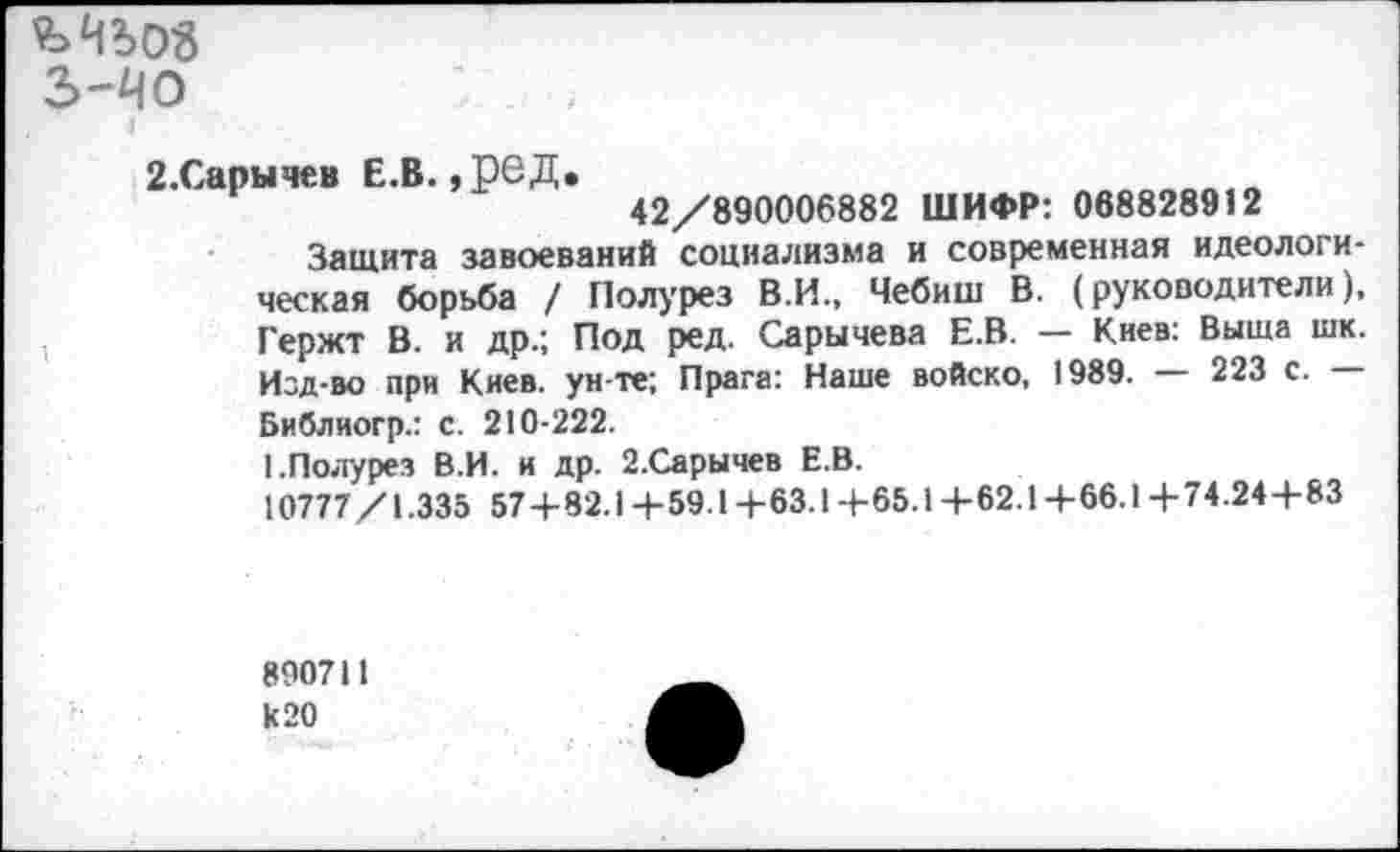 ﻿ъчьоз
з-чо
2.Сарычев Е.В. ,реД.
42/890006882 ШИФР: 068828912
Защита завоеваний социализма и современная идеологическая борьба / Полурез В.И., Чебиш В. (руководители), Гержт В. и др.; Под ред. Сарычева Е.В. — Киев: Выща шк. Изд-во при Киев, ун те; Прага: Наше войско, 1989. — 223 с. Библиогр.: с. 210-222.
I.Полурез В.И. и др. 2.Сарычев Е.В.
10777/1.335 57+82.14-59.1+63.14-65.14-62.1+66.14-74.24+83
890711 к 20